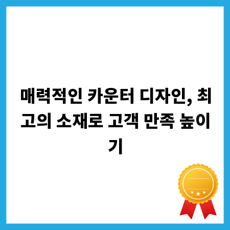 매력적인 카운터 디자인, 최고의 소재로 고객 만족 높이기