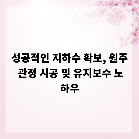 성공적인 지하수 확보, 원주 관정 시공 및 유지보수 노하우