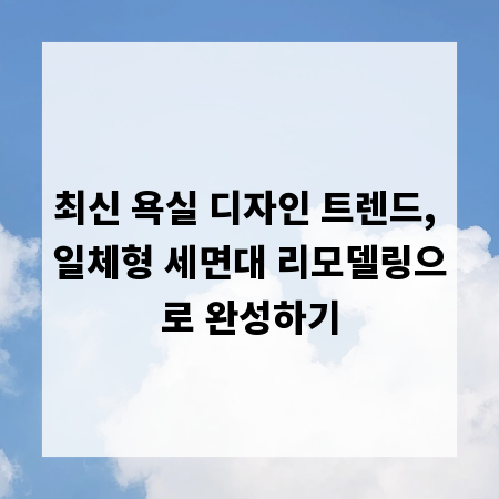 최신 욕실 디자인 트렌드, 일체형 세면대 리모델링으로 완성하기