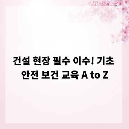 건설 현장 필수 이수! 기초 안전 보건 교육 A to Z