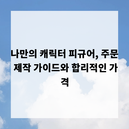 나만의 캐릭터 피규어, 주문 제작 가이드와 합리적인 가격