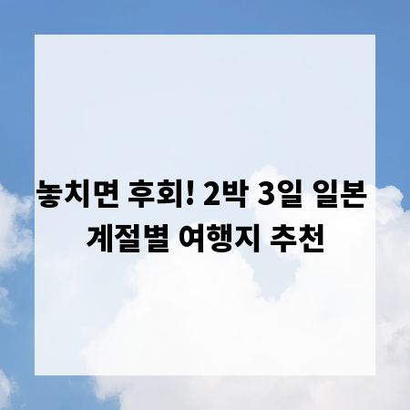 놓치면 후회! 2박 3일 일본 계절별 여행지 추천