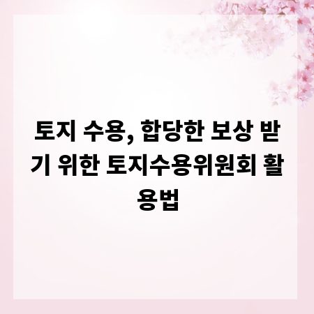 토지 수용, 합당한 보상 받기 위한 토지수용위원회 활용법