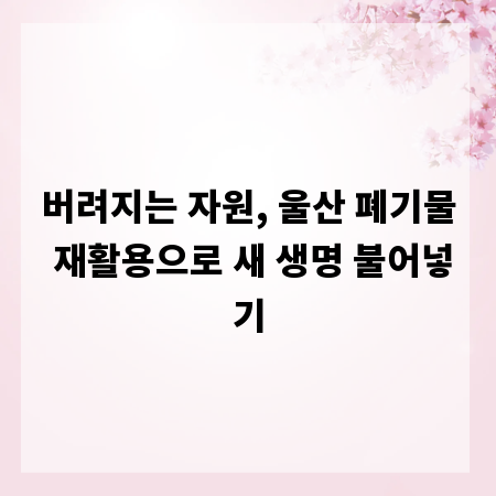 버려지는 자원, 울산 폐기물 재활용으로 새 생명 불어넣기
