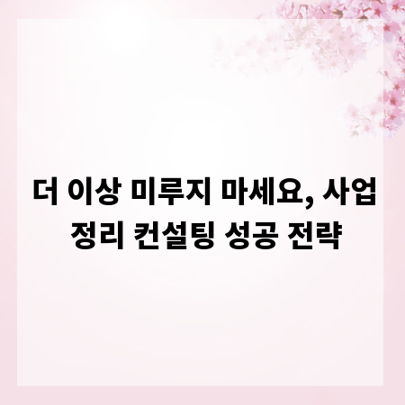 더 이상 미루지 마세요, 사업 정리 컨설팅 성공 전략