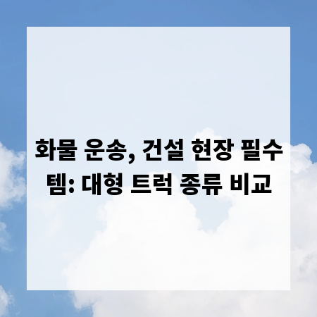 화물 운송, 건설 현장 필수템: 대형 트럭 종류 비교