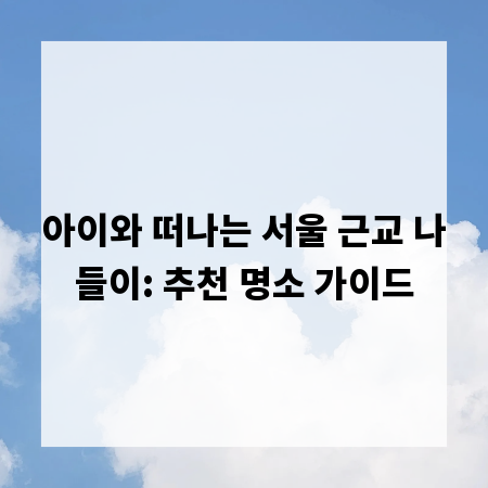 아이와 떠나는 서울 근교 나들이: 추천 명소 가이드